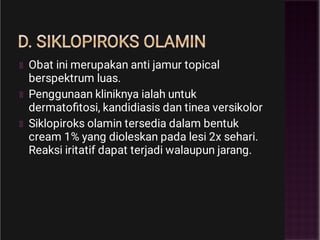 D. SIKLOPIROKS OLAMIN
Obat ini merupakan anti jamur topical
berspektrum luas.
Penggunaan kliniknya ialah untuk
dermatoﬁtosi, kandidiasis dan tinea versikolor
Siklopiroks olamin tersedia dalam bentuk
cream 1% yang dioleskan pada lesi 2x sehari.
Reaksi iritatif dapat terjadi walaupun jarang.
 