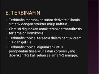 E. TERBINAFIN
Terbinaﬁn merupakan suatu derivate alilamin
sintetik dengan struktur mirip naftitin.
Obat ini digunakan untuk terapi dermatoﬁtosis,
tertama onikomikosis.
Terbinaﬁn topical tersedia dalam bentuk crem
1% dan gel 1%.
Terbinaﬁn topical digunakan untuk
pengobatan tinea kruris dan korporis yang
diberikan 1-2 kali sehari selama 1-2 minggu.
 