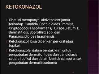 KETOKONAZOL
Obat ini mempunyai aktivitas antijamur
terhadap Candida, Coccidioides immitis,
Cryptococcus neoformans, H. capsulatum, B.
dermatitidis, Sporothrix spp, dan
Paracoccidioides brasiliensis.
Ketokonazol bisa diberikan per oral atau
topikal.
Ketokonazole, dalam bentuk krim untuk
pengobatan dermatoﬁtosis dan candidiasis
secara topikal dan dalam bentuk sampo untuk
pengobatan dermatitsseborea
46
 