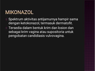 MIKONAZOL
Spektrum aktivitas antijamurnya hampir sama
dengan ketokonazol, termasuk dermatoﬁt.
Tersedia dalam bentuk krim dan losion dan
sebagai krim vagina atau supositoria untuk
pengobatan candidiasis vulvovagina.
 