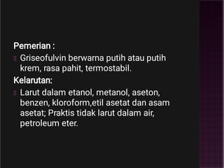Pemerian :
Griseofulvin berwarna putih atau putih
krem, rasa pahit, termostabil.
Kelarutan:
Larut dalam etanol, metanol, aseton,
benzen, kloroform,etil asetat dan asam
asetat; Praktis tidak larut dalam air,
petroleum eter.
 