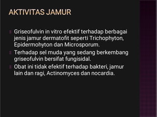 AKTIVITAS JAMUR
Griseofulvin in vitro efektif terhadap berbagai
jenis jamur dermatoﬁt seperti Trichophyton,
Epidermohyton dan Microsporum.
Terhadap sel muda yang sedang berkembang
griseofulvin bersifat fungisidal.
Obat ini tidak efektif terhadap bakteri, jamur
lain dan ragi, Actinomyces dan nocardia.
 