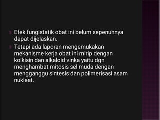 Efek fungistatik obat ini belum sepenuhnya
dapat dijelaskan.
Tetapi ada laporan mengemukakan
mekanisme kerja obat ini mirip dengan
kolkisin dan alkaloid vinka yaitu dgn
menghambat mitosis sel muda dengan
mengganggu sintesis dan polimerisasi asam
nukleat.
 