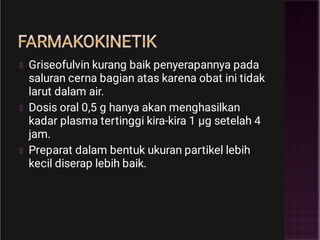 FARMAKOKINETIK
Griseofulvin kurang baik penyerapannya pada
saluran cerna bagian atas karena obat ini tidak
larut dalam air.
Dosis oral 0,5 g hanya akan menghasilkan
kadar plasma tertinggi kira-kira 1 µg setelah 4
jam.
Preparat dalam bentuk ukuran partikel lebih
kecil diserap lebih baik.
 