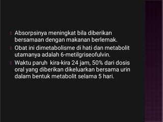 Absorpsinya meningkat bila diberikan
bersamaan dengan makanan berlemak.
Obat ini dimetabolisme di hati dan metabolit
utamanya adalah 6-metilgriseofulvin.
Waktu paruh kira-kira 24 jam, 50% dari dosis
oral yang diberikan dikeluarkan bersama urin
dalam bentuk metabolit selama 5 hari.
 