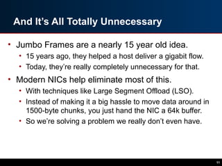 And It’s All Totally Unnecessary
• Jumbo Frames are a nearly 15 year old idea.
• 15 years ago, they helped a host deliver a gigabit flow.
• Today, they’re really completely unnecessary for that.
• Modern NICs help eliminate most of this.
• With techniques like Large Segment Offload (LSO).
• Instead of making it a big hassle to move data around in
1500-byte chunks, you just hand the NIC a 64k buffer.
• So we’re solving a problem we really don’t even have.
11
 
