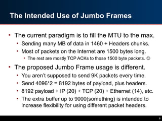The Intended Use of Jumbo Frames
• The current paradigm is to fill the MTU to the max.
• Sending many MB of data in 1460 + Headers chunks.
• Most of packets on the Internet are 1500 bytes long.
• The rest are mostly TCP ACKs to those 1500 byte packets. 
• The proposed Jumbo Frame usage is different.
• You aren’t supposed to send 9K packets every time.
• Send 4096*2 = 8192 bytes of payload, plus headers.
• 8192 payload + IP (20) + TCP (20) + Ethernet (14), etc.
• The extra buffer up to 9000(something) is intended to
increase flexibility for using different packet headers.
5
 