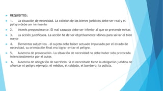  REQUISITOS:
 1. La situación de necesidad. La colisión de los bienes jurídicos debe ser real y el
peligro debe ser inminente
 2. Interés preponderante. El mal causado debe ser inferior al que se pretende evitar.
 3. La acción justificada. La acción ha de ser objetivamente idónea para salvar el bien
mayor
 4. Elementos subjetivos . el sujeto debe haber actuado impulsado por el estado de
necesidad, su orientación final era lograr evitar el peligro.
 5. Ausencia de provocación. La situación de necesidad no debe haber sido provocada
intencionalmente por el autor.
 6. Ausencia de obligación de sacrificio. Si el necesitado tiene la obligación jurídica de
afrontar el peligro ejemplo: el médico, el soldado, el bombero, la policía.
 
