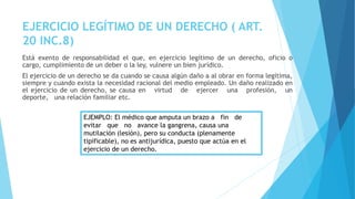 EJERCICIO LEGÍTIMO DE UN DERECHO ( ART.
20 INC.8)
Está exento de responsabilidad el que, en ejercicio legítimo de un derecho, oficio o
cargo, cumplimiento de un deber o la ley, vulnere un bien jurídico.
El ejercicio de un derecho se da cuando se causa algún daño a al obrar en forma legítima,
siempre y cuando exista la necesidad racional del medio empleado. Un daño realizado en
el ejercicio de un derecho, se causa en virtud de ejercer una profesión, un
deporte, una relación familiar etc.
EJEMPLO: El médico que amputa un brazo a fin de
evitar que no avance la gangrena, causa una
mutilación (lesión), pero su conducta (plenamente
tipificable), no es antijurídica, puesto que actúa en el
ejercicio de un derecho.
 