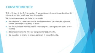 CONSENTIMIENTO:
El Art. 20 Inc. 10 del C.P., prescribe: El que actúa con el consentimiento válido del
titular de un bien jurídico de libre disposición.
Para que esta causa se justifique es necesario.
 ▪Es suficiente la capacidad natural de discernimiento.(facultad del sujeto de
conoce y distingue lo bueno y lo malo)
 ▪La voluntad debe manifestarse en forma expresa. (se expresa en forma oral o
escrita)
 ▪El consentimiento no debe ser con posterioridad al hecho.
 ▪La coacción, el error y el engaño cancelan el consentimiento.
 