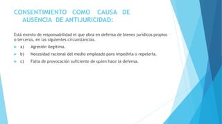 CONSENTIMIENTO COMO CAUSA DE
AUSENCIA DE ANTIJURICIDAD:
Está exento de responsabilidad el que obra en defensa de bienes jurídicos propios
o terceros, en las siguientes circunstancias.
 a) Agresión ilegítima.
 b) Necesidad racional del medio empleado para impedirla o repelerla.
 c) Falta de provocación suficiente de quien hace la defensa.
 
