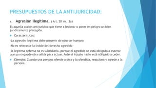 PRESUPUESTOS DE LA ANTIJURICIDAD:
a. Agresión ilegítima. ( Art. 20 inc. 3a)
Es aquella acción antijuridica que tiene a lesionar o poner en peligro un bien
jurídicamente protegido.
 Características:
-La agresión ilegitima debe provenir de otro ser humano
-No es relevante la índole del derecho agredido
-la legitima defensa no es subsidiaria, porque el agredido no está obligado a esperar
que ya no quede otra salida para actuar. Ante el injusto nadie está obligado a ceder.
 Ejemplo: Cuando una persona ofende a otra y la ofendida, reacciona y agrede a la
persona.
 