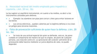 b. Necesidad racional del medio empleado para impedirla o
repelerla. ( Art. 20 inc. 3b)
La ley sugiere un equilibrio instrumental, en cuanto a los medios, es decir a los
instrumentos utilizados para defensa.
 • Ejemplo: los alambres con púas para cercar u bien para evitar lesiones en
los bienes
 • Los cercos eléctricos., quedan cubiertas por la legitima defensa si no crean
un peligro para terceros inocentes.
c. Falta de provocación suficiente de quien hace la defensa. ( Art. 20
inc. 3a)
 • Se trata de una actitud especial de quien se defiende, esto es, de poner
cuidado en comportarse de manera tal que no origine, de parte de cualquier
persona, una reacción contra él. La apreciación del carácter suficiente de la
provocación debe hacerse mediante un juicio objetivo de valor, no puede
depender.
 