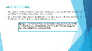 ANTIJURICIDAD
 Que significa "contrario al Derecho") es, en Derecho penal, uno de los elementos considerados
por la teoría del delito para la configuración de un delito.
 Se le define como aquel desvalor que posee un hecho típico que es contrario a las normas del
Derecho en general, es decir, no solo al ordenamiento penal.
Ejemplo: En el homicidio habrá antijuricidad cuando al privarse de la vida
a otro ser humano, este hecho sea contrario al derecho, esto es ,que no
este amparado por una causa justificada
 