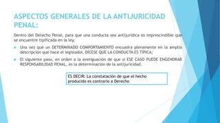 ASPECTOS GENERALES DE LA ANTIJURICIDAD
PENAL:
Dentro del Derecho Penal, para que una conducta sea antijurídica es imprescindible que
se encuentre tipificada en la ley,
 Una vez que un DETERMINADO COMPORTAMIENTO encuadra plenamente en la amplia
descripción que hace el legislador, DÍCESE QUE LA CONDUCTA ES TÍPICA;
 El siguiente paso, en orden a la averiguación de que si ESE CASO PUEDE ENGENDRAR
RESPONSABILIDAD PENAL, es la determinación de la antijuricidad.
ES DECIR: La constatación de que el hecho
producido es contrario a Derecho
 