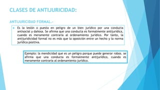 CLASES DE ANTIJURICIDAD:
ANTIJURICIDAD FORMAL.-
 Es la lesión o puesta en peligro de un bien jurídico por una conducta
antisocial y dañosa. Se afirma que una conducta es formalmente antijurídica,
cuando es meramente contraria al ordenamiento jurídico. Por tanto, la
antijuridicidad formal no es más que la oposición entre un hecho y la norma
jurídica positiva.
Ejemplo: la mendicidad que es un peligro porque puede generar robos. se
afirma que una conducta es formalmente antijurídico, cuando es
meramente contraria al ordenamiento jurídico.
 