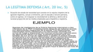 LA LEGÍTIMA DEFENSA ( Art. 20 inc. 5)
 Situación de estado de necesidad que consiste en la repulsa (repeler) de la
agresión ilegítima, actual o inminente, por el atacado o tercera persona,
contra el agresor, sin traspasar la necesidad de la defensa y dentro de la
racional proporción de los medios empleados para impedirla o repelerla.
 