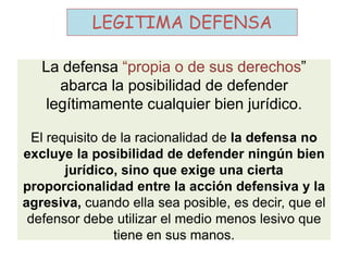 La defensa “propia o de sus derechos”
abarca la posibilidad de defender
legítimamente cualquier bien jurídico.
El requisito de la racionalidad de la defensa no
excluye la posibilidad de defender ningún bien
jurídico, sino que exige una cierta
proporcionalidad entre la acción defensiva y la
agresiva, cuando ella sea posible, es decir, que el
defensor debe utilizar el medio menos lesivo que
tiene en sus manos.
LEGITIMA DEFENSA
 