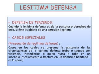 LEGITIMA DEFENSA
• DEFENSA DE TERCEROS:
Cuando la legítima defensa es de la persona o derechos de
otro, si éste es objeto de una agresión ilegítima.
• CASOS ESPECIALES
(Presunción de legítima defensa) :
Casos en los cuales se presume la existencia de las
circunstancias de la legítima defensa (robo o saqueo con
violencia, incendiarios o quien hurta o roba en un
incendio, escalamiento o fractura en un domicilio habitado –
en la noche)
 