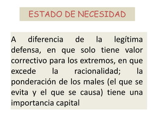 A diferencia de la legítima
defensa, en que solo tiene valor
correctivo para los extremos, en que
excede la racionalidad; la
ponderación de los males (el que se
evita y el que se causa) tiene una
importancia capital
ESTADO DE NECESIDAD
 