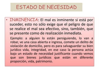 ESTADO DE NECESIDAD
• INMINENCIA: El mal es inminente si está por
suceder, esto no sólo exige que el peligro de que
se realice el mal sea efectivo, sino, también, que
se presente como de realización inmediata.
Ejemplo: a alguien lo están persiguiendo, lo van a
robar, ve una casa abierta e ingresa, comete un delito de
violación de domicilio, pero es para salvaguardar su bien
jurídico vida, integridad, en ese caso la persona actúa
bajo un estado de necesidad justificante cuando vemos
que son bienes jurídicos que están en diferente
proporción, vida, patrimonio.
 