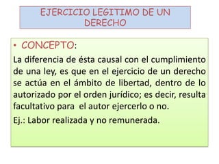 EJERCICIO LEGITIMO DE UN
DERECHO
• CONCEPTO:
La diferencia de ésta causal con el cumplimiento
de una ley, es que en el ejercicio de un derecho
se actúa en el ámbito de libertad, dentro de lo
autorizado por el orden jurídico; es decir, resulta
facultativo para el autor ejercerlo o no.
Ej.: Labor realizada y no remunerada.
 