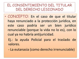 EL CONSENTIMIENTO DEL TITULAR
DEL DERECHO LESIONADO
• CONCEPTO: En el caso de que el titular
haya renunciado a la protección jurídica, en
este caso podría ser un bien jurídico
renunciable (porque la vida no lo es), con lo
cual ya no habría antijuricidad.
Ej.: la ayuda Policial para el traslado de
valores.
- La eutanasia (como derecho irrenunciable)
 