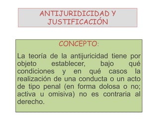 ANTIJURIDICIDAD Y
JUSTIFICACIÓN
CONCEPTO:
La teoría de la antijuricidad tiene por
objeto establecer, bajo qué
condiciones y en qué casos la
realización de una conducta o un acto
de tipo penal (en forma dolosa o no;
activa u omisiva) no es contraria al
derecho.
 