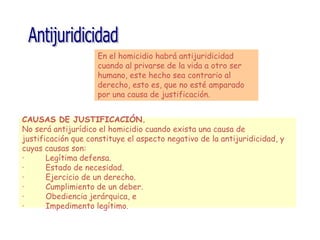 En el homicidio habrá antijuridicidad
cuando al privarse de la vida a otro ser
humano, este hecho sea contrario al
derecho, esto es, que no esté amparado
por una causa de justificación.
CAUSAS DE JUSTIFICACIÓN.
No será antijurídico el homicidio cuando exista una causa de
justificación que constituye el aspecto negativo de la antijuridicidad, y
cuyas causas son:
· Legítima defensa.
· Estado de necesidad.
· Ejercicio de un derecho.
· Cumplimiento de un deber.
· Obediencia jerárquica, e
· Impedimento legítimo.
 