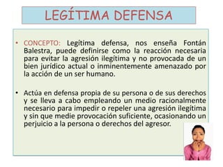 LEGÍTIMA DEFENSA
• CONCEPTO: Legítima defensa, nos enseña Fontán
Balestra, puede definirse como la reacción necesaria
para evitar la agresión ilegítima y no provocada de un
bien jurídico actual o inminentemente amenazado por
la acción de un ser humano.
• Actúa en defensa propia de su persona o de sus derechos
y se lleva a cabo empleando un medio racionalmente
necesario para impedir o repeler una agresión ilegítima
y sin que medie provocación suficiente, ocasionando un
perjuicio a la persona o derechos del agresor.
 