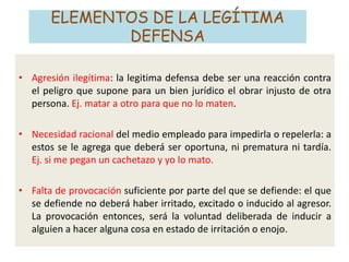 ELEMENTOS DE LA LEGÍTIMA
DEFENSA
• Agresión ilegítima: la legitima defensa debe ser una reacción contra
el peligro que supone para un bien jurídico el obrar injusto de otra
persona. Ej. matar a otro para que no lo maten.
• Necesidad racional del medio empleado para impedirla o repelerla: a
estos se le agrega que deberá ser oportuna, ni prematura ni tardía.
Ej. si me pegan un cachetazo y yo lo mato.
• Falta de provocación suficiente por parte del que se defiende: el que
se defiende no deberá haber irritado, excitado o inducido al agresor.
La provocación entonces, será la voluntad deliberada de inducir a
alguien a hacer alguna cosa en estado de irritación o enojo.
 