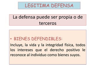 La defensa puede ser propia o de
terceros
• BIENES DEFENDIBLES:
Incluye, la vida y la integridad física, todos
los intereses que el derecho positivo le
reconoce al individuo como bienes suyos.
LEGITIMA DEFENSA
 