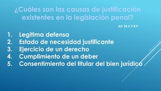 ¿Cuáles son las causas de justificación
existentes en la legislación penal?
1. Legitima defensa
2. Estado de necesidad justificante
3. Ejercicio de un derecho
4. Cumplimiento de un deber
5. Consentimiento del titular del bien jurídico
Art. 26 C.P.E.P
 