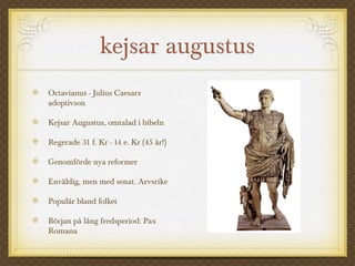 kejsar augustus 
Octavianus - Julius Caesars 
adoptivson 
Kejsar Augustus, omtalad i bibeln 
Regerade 31 f. Kr - 14 e. Kr (45 år!) 
Genomförde nya reformer 
Enväldig, men med senat. Arvsrike 
Populär bland folket 
Början på lång fredsperiod: Pax 
Romana 
 