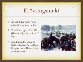 Erövringsmakt 
År 276 f. Kr hade Rom 
erövrat resten av Italien 
Puniska krigen, 264, 218 
(Hannibal) samt 149-146 f. 
Kr. 
Landområden utanför 
Italienska halvön, kallades 
för provinser. Dessa leddes 
av ståthållare. 
 