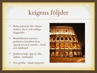 krigens följder 
Roms patricier blev rikare; 
skatter, slavar och ståtliga 
byggnader 
Bondeklassen utarmas – 
proletärer (stadsbor utan 
egendom) med rösträtt – bröd 
och skådespel 
Jordarna köps upp av rika 
släkter - latifundor 
Nya grödor - ökade importer 
 