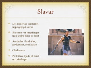 Slavar 
Det romerska samhället 
uppbyggt på slavar 
Slavarna var krigsfångar 
från andra delar av riket 
Användes i hushållet, i 
jordbruket, som lärare 
Gladiatorer 
Proletärer bjuds på bröd 
och skådespel 
 