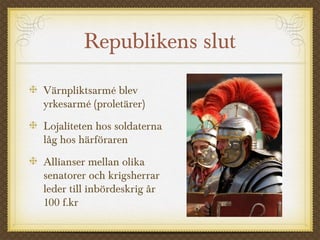Republikens slut 
Värnpliktsarmé blev 
yrkesarmé (proletärer) 
Lojaliteten hos soldaterna 
låg hos härföraren 
Allianser mellan olika 
senatorer och krigsherrar 
leder till inbördeskrig år 
100 f.kr 
 