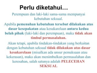 Perlu diketahui…
Perempuan dan laki-laki sama-sama mempunyai
kebutuhan seksual.
Apabila pemenuhan kebutuhan tersebut dilakukan atas
dasar kesepakatan atau kesukarelaan antara kedua
belah pihak (laki-laki dan perempuan), maka tidak akan
timbul permasalahan.
Akan tetapi, apabila tindakan-tindakan yang berkaitan
dengan kebutuhan seksual tidak dilakukan atas dasar
kesukarelaan (misalkan ada unsur pemaksaan atau
kekerasan), maka akan menimbulkan permasalahan dan
keresahan, salah satunya adalah PELECEHAN
SEKSUAL
 