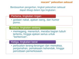 Berdasarkan pengertian, tingkat pelecehan seksual
dapat dibagi dalam tiga tingkatan:
• godaan nakal, ajakan iseng, dan humor
porno.
Pertama, tingkatan ringan
• memegang, menentuh, meraba bagian tubuh
tertentu, hingga ajakan serius untuk
“berkencan”.
Kedua, tingkatan sedang
• perbuatan terang-terangan dan memaksa,
penjamahan, pemaksaan kehendak, hingga
percobaan pemerkosaan.
Ketiga, tingkatan berat
macam” pelecehan seksual
 