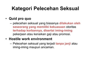 Kategori Pelecehan Seksual
• Quid pro quo
– pelecehan seksual yang biasanya dilakukan oleh
seseorang yang memiliki kekuasaan otoritas
terhadap korbannya, disertai iming-iming
pekerjaan atau kenaikan gaji atau promosi.
• Hostile work environment
– Pelecehan seksual yang terjadi tanpa janji atau
iming-iming maupun ancaman.
 