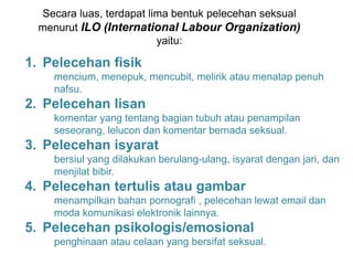 Secara luas, terdapat lima bentuk pelecehan seksual
menurut ILO (International Labour Organization)
yaitu:
1. Pelecehan ﬁsik
mencium, menepuk, mencubit, melirik atau menatap penuh
nafsu.
2. Pelecehan lisan
komentar yang tentang bagian tubuh atau penampilan
seseorang, lelucon dan komentar bernada seksual.
3. Pelecehan isyarat
bersiul yang dilakukan berulang-ulang, isyarat dengan jari, dan
menjilat bibir.
4. Pelecehan tertulis atau gambar
menampilkan bahan pornograﬁ , pelecehan lewat email dan
moda komunikasi elektronik lainnya.
5. Pelecehan psikologis/emosional
penghinaan atau celaan yang bersifat seksual.
 