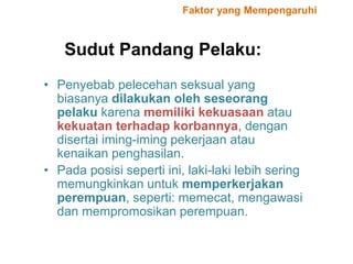 Sudut Pandang Pelaku:
• Penyebab pelecehan seksual yang
biasanya dilakukan oleh seseorang
pelaku karena memiliki kekuasaan atau
kekuatan terhadap korbannya, dengan
disertai iming-iming pekerjaan atau
kenaikan penghasilan.
• Pada posisi seperti ini, laki-laki lebih sering
memungkinkan untuk memperkerjakan
perempuan, seperti: memecat, mengawasi
dan mempromosikan perempuan.
Faktor yang Mempengaruhi
 