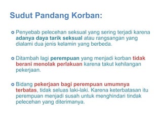  Penyebab pelecehan seksual yang sering terjadi karena
adanya daya tarik seksual atau rangsangan yang
dialami dua jenis kelamin yang berbeda.
 Ditambah lagi perempuan yang menjadi korban tidak
berani menolak perlakuan karena takut kehilangan
pekerjaan.
 Bidang pekerjaan bagi perempuan umumnya
terbatas, tidak seluas laki-laki. Karena keterbatasan itu
perempuan menjadi susah untuk menghindari tindak
pelecehan yang diterimanya.
Sudut Pandang Korban:
 