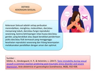 DEFINISI
KEKERASAN SEKSUAL
Kekerasan Seksual adalah setiap perbuatan
merendahkan, menghina, melecehkan, dan/atau
menyerang tubuh, dan/atau fungsi reproduksi
seseorang, karena ketimpangan relasi kuasa dan/atau
gender, yang berakibat atau dapat berakibat penderitaan
psikis dan/atau fisik termasuk yang mengganggu
kesehatan reproduksi seseorang dan hilang kesempatan
melaksanakan pendidikan dengan aman dan optimal.
Sumber :
Möller, A., Söndergaard, H. P., & Helström, L. (2017). Tonic immobility during sexual
assault–a common reaction predicting post‐traumatic stress disorder and severe
depression. Acta obstetricia et gynecologica Scandinavica, 96(8), 932-938.
 