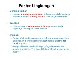 Faktor Lingkungan
• Eksternal korban
– adanya anggapan perempuan sebagai jenis kelamin yang
lebih rendah dan kurang bernilai dibandingkan laki-laki.
• Ruangan
– Jika terdapat ruangan agak tertutup mempermudah
terjadinya tindak pelecehan seksual.
• Interaksi
– Penyebab terjadinya pelecehan seksual yang dialami oleh
perempuan di lingkungannya dapat melalui tiga model
teoritis, yaitu :
Biological Model (model biologis), Organization Model
(model organisasi), The Sosial Culture Model (model sosial
budaya)
 