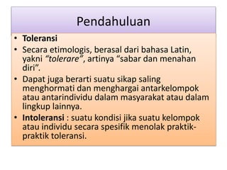 Pendahuluan
• Toleransi
• Secara etimologis, berasal dari bahasa Latin,
yakni “tolerare”, artinya “sabar dan menahan
diri”.
• Dapat juga berarti suatu sikap saling
menghormati dan menghargai antarkelompok
atau antarindividu dalam masyarakat atau dalam
lingkup lainnya.
• Intoleransi : suatu kondisi jika suatu kelompok
atau individu secara spesifik menolak praktik-
praktik toleransi.
 