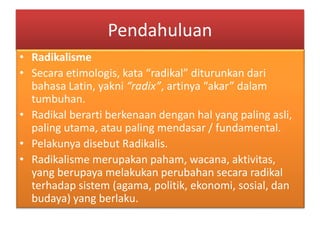 Pendahuluan
• Radikalisme
• Secara etimologis, kata “radikal” diturunkan dari
bahasa Latin, yakni “radix”, artinya “akar” dalam
tumbuhan.
• Radikal berarti berkenaan dengan hal yang paling asli,
paling utama, atau paling mendasar / fundamental.
• Pelakunya disebut Radikalis.
• Radikalisme merupakan paham, wacana, aktivitas,
yang berupaya melakukan perubahan secara radikal
terhadap sistem (agama, politik, ekonomi, sosial, dan
budaya) yang berlaku.
 