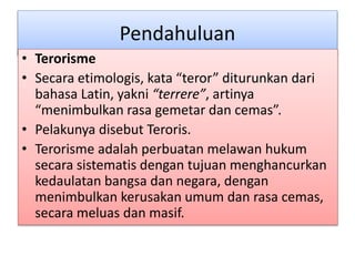 Pendahuluan
• Terorisme
• Secara etimologis, kata “teror” diturunkan dari
bahasa Latin, yakni “terrere”, artinya
“menimbulkan rasa gemetar dan cemas”.
• Pelakunya disebut Teroris.
• Terorisme adalah perbuatan melawan hukum
secara sistematis dengan tujuan menghancurkan
kedaulatan bangsa dan negara, dengan
menimbulkan kerusakan umum dan rasa cemas,
secara meluas dan masif.
 