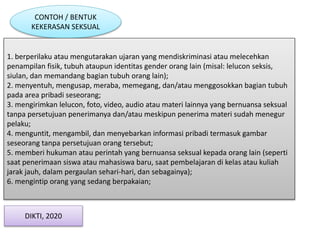 CONTOH / BENTUK
KEKERASAN SEKSUAL
1. berperilaku atau mengutarakan ujaran yang mendiskriminasi atau melecehkan
penampilan fisik, tubuh ataupun identitas gender orang lain (misal: lelucon seksis,
siulan, dan memandang bagian tubuh orang lain);
2. menyentuh, mengusap, meraba, memegang, dan/atau menggosokkan bagian tubuh
pada area pribadi seseorang;
3. mengirimkan lelucon, foto, video, audio atau materi lainnya yang bernuansa seksual
tanpa persetujuan penerimanya dan/atau meskipun penerima materi sudah menegur
pelaku;
4. menguntit, mengambil, dan menyebarkan informasi pribadi termasuk gambar
seseorang tanpa persetujuan orang tersebut;
5. memberi hukuman atau perintah yang bernuansa seksual kepada orang lain (seperti
saat penerimaan siswa atau mahasiswa baru, saat pembelajaran di kelas atau kuliah
jarak jauh, dalam pergaulan sehari-hari, dan sebagainya);
6. mengintip orang yang sedang berpakaian;
DIKTI, 2020
 